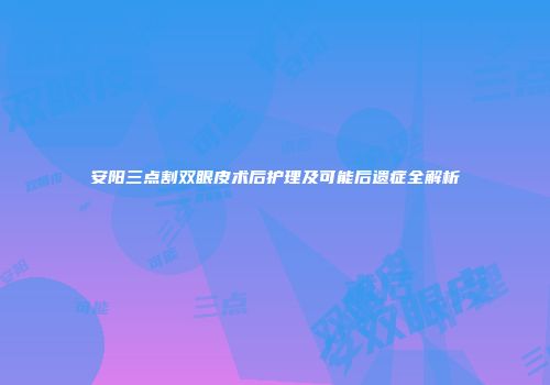 安阳三点割双眼皮术后护理及可能后遗症全解析