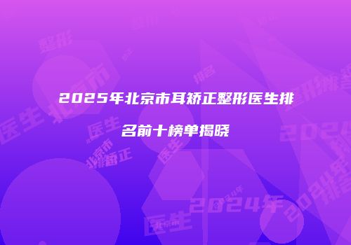 2025年北京市耳矫正整形医生排名前十榜单揭晓