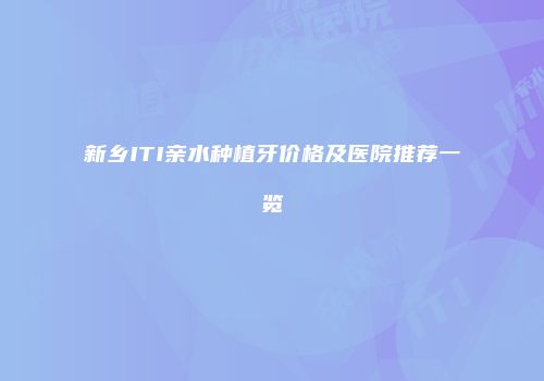 新乡ITI亲水种植牙价格及医院推荐一览