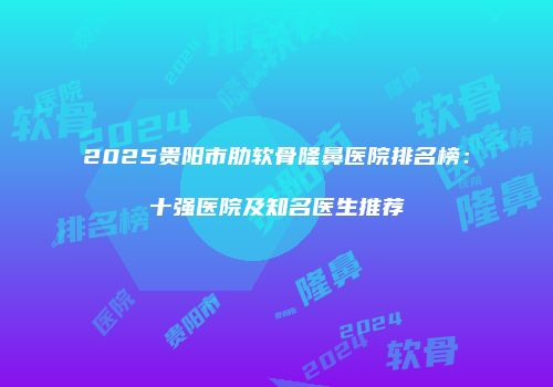 2025贵阳市肋软骨隆鼻医院排名榜：十强医院及知名医生推荐