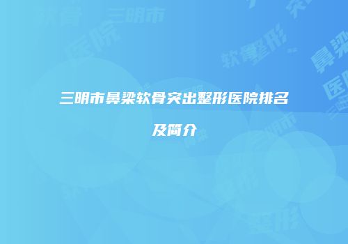三明市鼻梁软骨突出整形医院排名及简介
