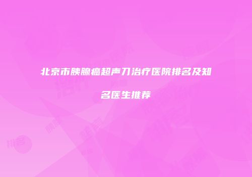北京市胰腺癌超声刀治疗医院排名及知名医生推荐