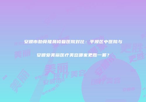 安顺市肋骨隆鼻修复医院对比：平坝区中医院与安顺爱美丽医疗美容哪家更胜一筹？