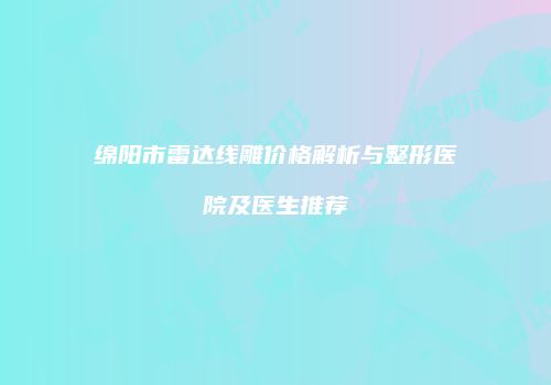 绵阳市雷达线雕价格解析与整形医院及医生推荐