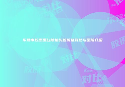 东莞市胶原蛋白除抬头纹价格对比与医院介绍