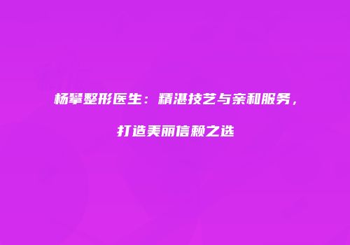 杨攀整形医生：精湛技艺与亲和服务，打造美丽信赖之选