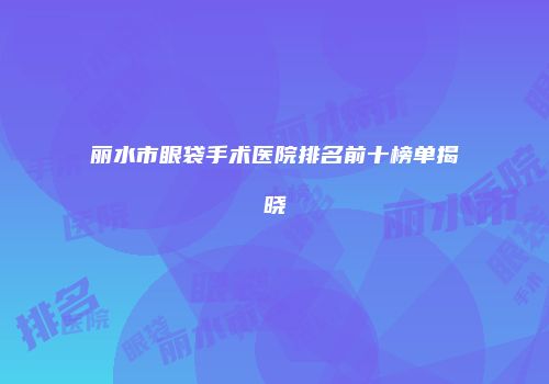 丽水市眼袋手术医院排名前十榜单揭晓