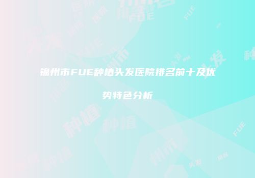 锦州市FUE种植头发医院排名前十及优势特色分析