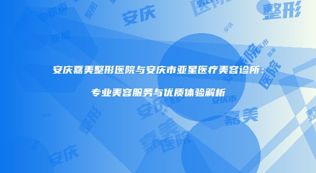 安庆嘉美整形医院与安庆市亚星医疗美容诊所：专业美容服务与优质体验解析