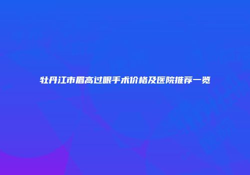 牡丹江市眉高过眼手术价格及医院推荐一览
