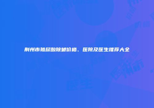荆州市玻尿酸除皱价格、医院及医生推荐大全
