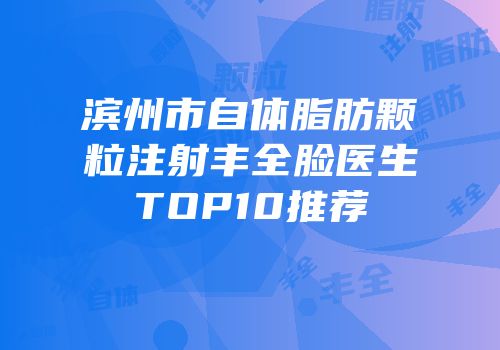 滨州市自体脂肪颗粒注射丰全脸医生TOP10推荐