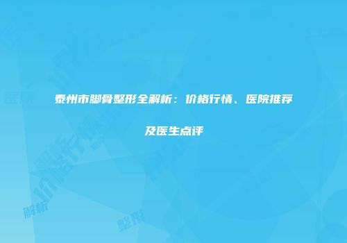 泰州市脚骨整形全解析：价格行情、医院推荐及医生点评