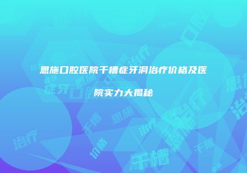 恩施口腔医院干槽症牙洞治疗价格及医院实力大揭秘