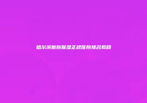哈尔滨嫩肤保湿正规医院排名揭晓
