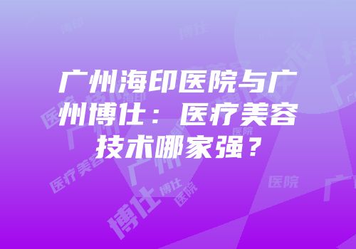 广州海印医院与广州博仕：医疗美容技术哪家强？