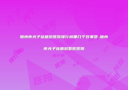 随州市光子祛晒斑医院排行榜哪几个效果赞-随州市光子祛晒斑整形医院