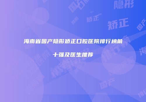 海南省国产隐形矫正口腔医院排行榜前十强及医生推荐