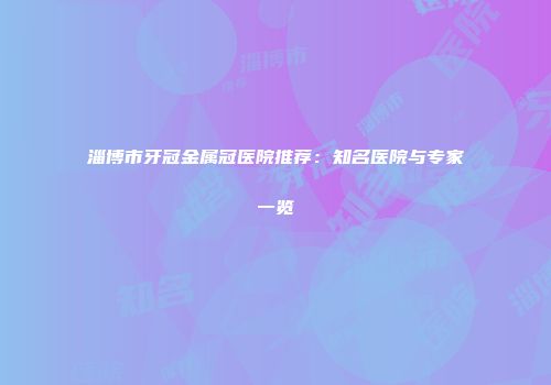 淄博市牙冠金属冠医院推荐：知名医院与专家一览