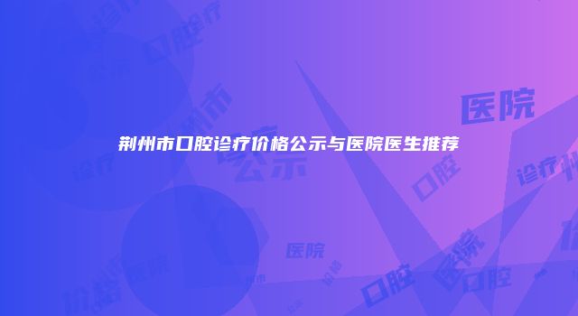 荆州市口腔诊疗价格公示与医院医生推荐