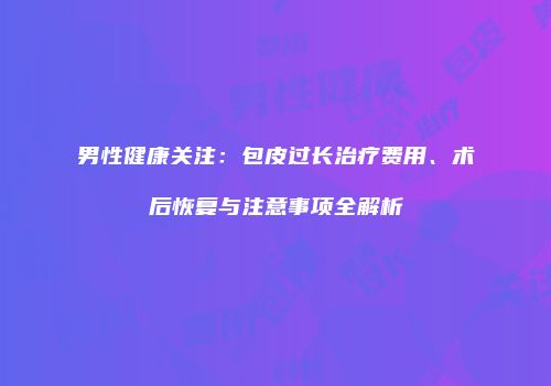男性健康关注：包皮过长治疗费用、术后恢复与注意事项全解析