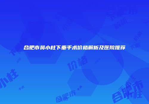 合肥市鼻小柱下垂手术价格解析及医院推荐