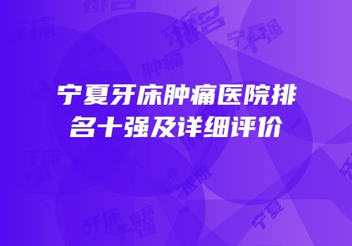 宁夏牙床肿痛医院排名十强及详细评价