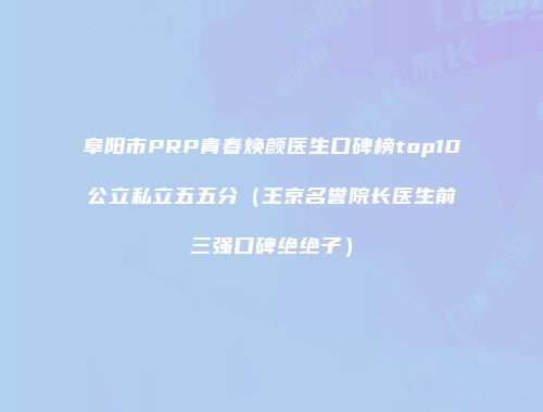 阜阳市PRP青春焕颜医生口碑榜top10公立私立五五分（王京名誉院长医生前三强口碑绝绝子）