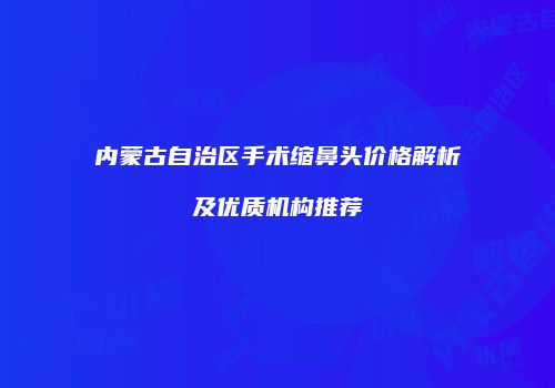 内蒙古自治区手术缩鼻头价格解析及优质机构推荐