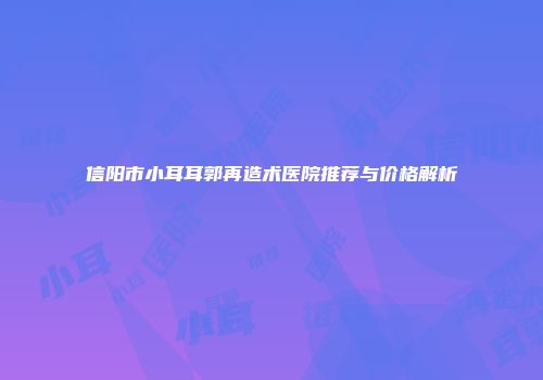 信阳市小耳耳郭再造术医院推荐与价格解析