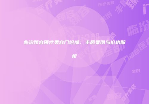 临汾臻容医疗美容门诊部：丰唇案例与价格解析