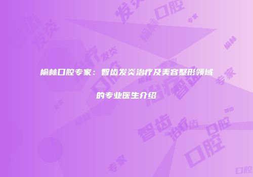 榆林口腔专家：智齿发炎治疗及美容整形领域的专业医生介绍