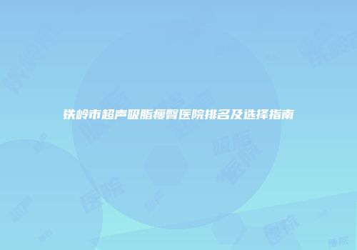 铁岭市超声吸脂瘦臀医院排名及选择指南