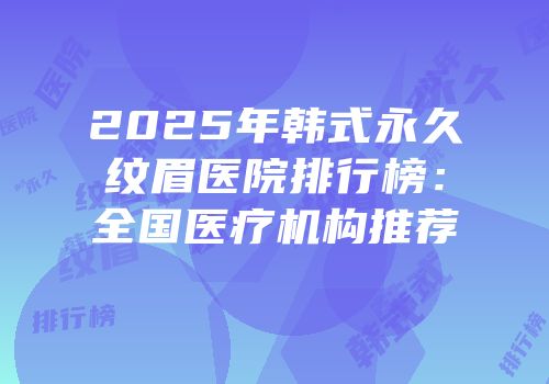 2025年韩式永久纹眉医院排行榜：全国医疗机构推荐