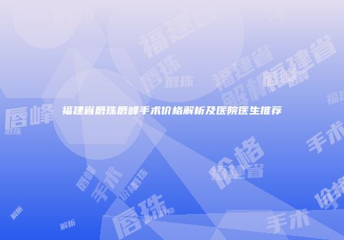 福建省唇珠唇峰手术价格解析及医院医生推荐