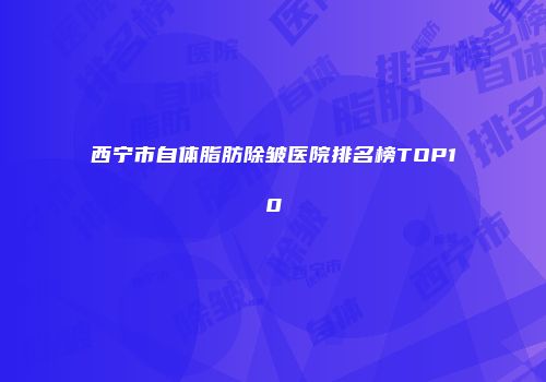 西宁市自体脂肪除皱医院排名榜TOP10