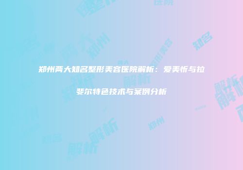 郑州两大知名整形美容医院解析：爱美忻与拉斐尔特色技术与案例分析