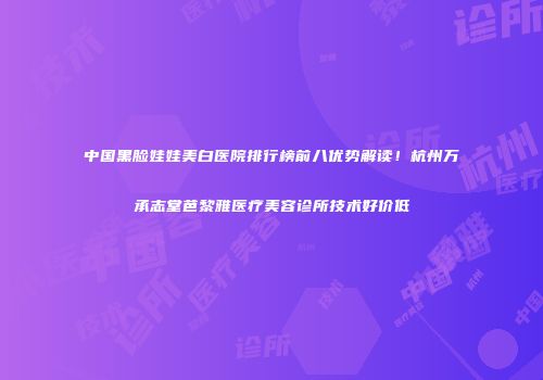 中国黑脸娃娃美白医院排行榜前八优势解读！杭州万承志堂芭黎雅医疗美容诊所技术好价低