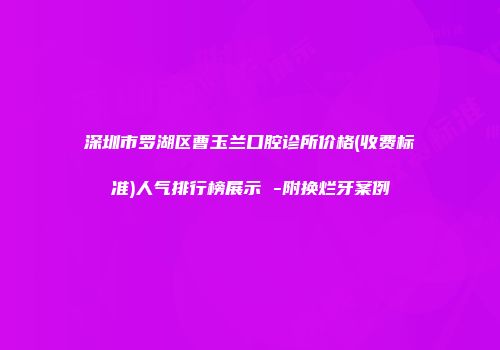 深圳市罗湖区曹玉兰口腔诊所价格(收费标准)人气排行榜展示 -附换烂牙案例