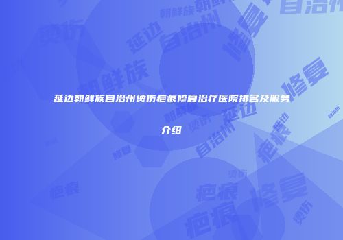 延边朝鲜族自治州烫伤疤痕修复治疗医院排名及服务介绍