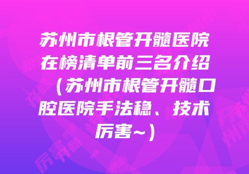 苏州市根管开髓医院在榜清单前三名介绍（苏州市根管开髓口腔医院手法稳、技术厉害~）