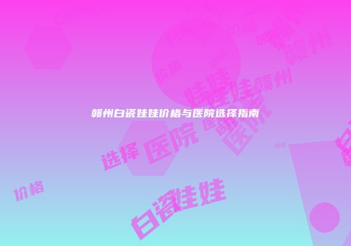 赣州白瓷娃娃价格与医院选择指南