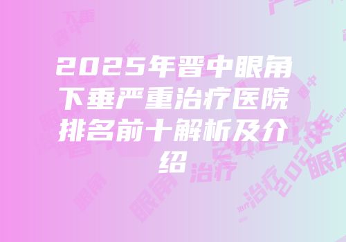 2025年晋中眼角下垂严重治疗医院排名前十解析及介绍