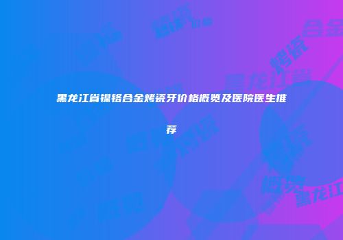 黑龙江省镍铬合金烤瓷牙价格概览及医院医生推荐