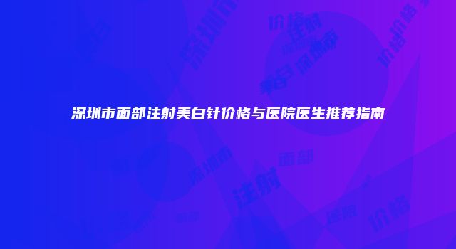 深圳市面部注射美白针价格与医院医生推荐指南