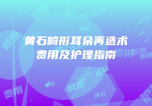 黄石畸形耳朵再造术费用及护理指南