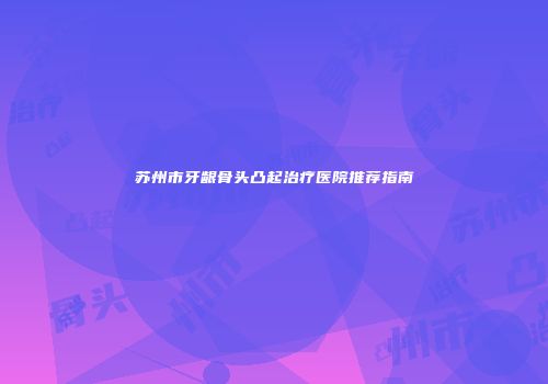 苏州市牙龈骨头凸起治疗医院推荐指南