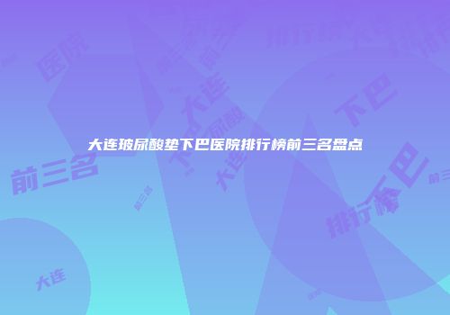 大连玻尿酸垫下巴医院排行榜前三名盘点