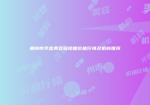 潮州市牙齿美容冠修复价格行情及机构推荐