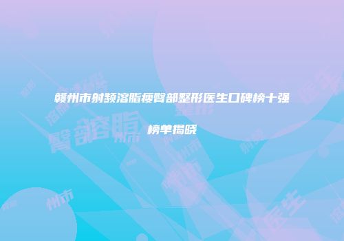 赣州市射频溶脂瘦臀部整形医生口碑榜十强榜单揭晓